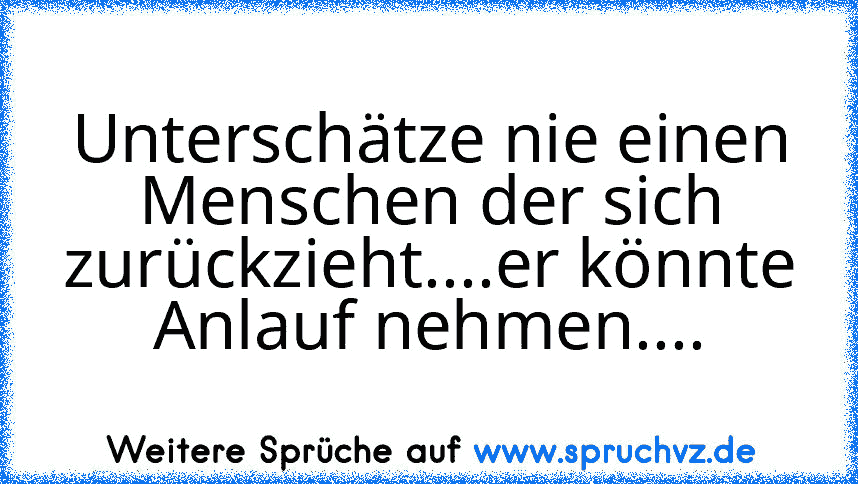 Unterschätze nie einen Menschen der sich zurückzieht....er könnte Anlauf nehmen....