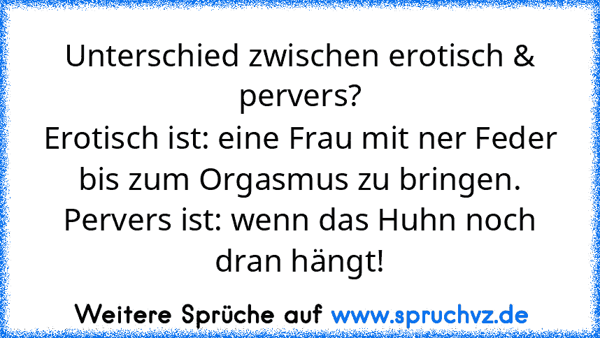 Unterschied zwischen erotisch & pervers?
Erotisch ist: eine Frau mit ner Feder
bis zum Orgasmus zu bringen.
Pervers ist: wenn das Huhn noch
dran hängt!