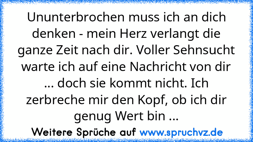 Ununterbrochen muss ich an dich denken - mein Herz verlangt die ganze Zeit nach dir. Voller Sehnsucht warte ich auf eine Nachricht von dir ... doch sie kommt nicht. Ich zerbreche mir den Kopf, ob ich dir genug Wert bin ...