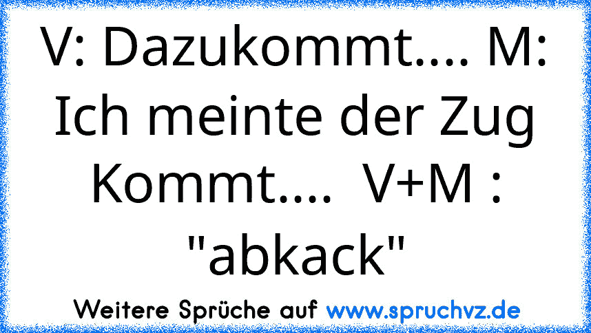 V: Dazukommt.... M: Ich meinte der Zug Kommt....  V+M : "abkack"