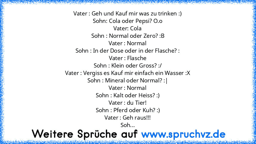 Vater : Geh und Kauf mir was zu trinken :)
Sohn: Cola oder Pepsi? O.o
Vater: Cola
Sohn : Normal oder Zero? :B
Vater : Normal
Sohn : In der Dose oder in der Flasche? :
Vater : Flasche
Sohn : Klein oder Gross? :/
Vater : Vergiss es Kauf mir einfach ein Wasser :X
Sohn : Mineral oder Normal? :|
Vater : Normal
Sohn : Kalt oder Heiss? :)
Vater : du Tier!
Sohn : Pferd oder Kuh? :)
Vater : Geh raus!!!
...