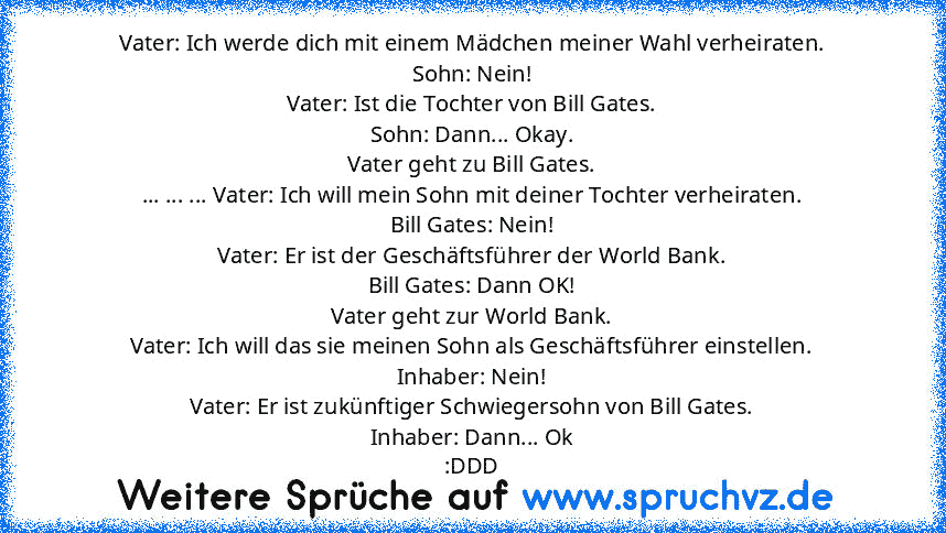 Vater: Ich werde dich mit einem Mädchen meiner Wahl verheiraten.
Sohn: Nein!
Vater: Ist die Tochter von Bill Gates.
Sohn: Dann... Okay.
Vater geht zu Bill Gates.
... ... ... Vater: Ich will mein Sohn mit deiner Tochter verheiraten.
Bill Gates: Nein!
Vater: Er ist der Geschäftsführer der World Bank.
Bill Gates: Dann OK!
Vater geht zur World Bank.
Vater: Ich will das sie meinen Sohn als Geschäftsfüh...