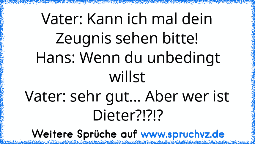 Vater: Kann ich mal dein Zeugnis sehen bitte!
Hans: Wenn du unbedingt willst
Vater: sehr gut... Aber wer ist Dieter?!?!?