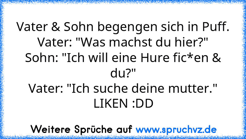 Vater & Sohn begengen sich in Puff.
Vater: "Was machst du hier?"
Sohn: "Ich will eine Hure fic*en & du?"
Vater: "Ich suche deine mutter."
LIKEN :DD