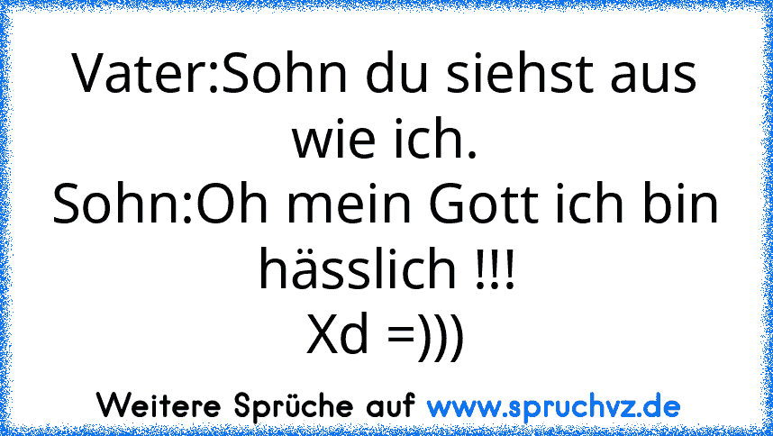 Vater:Sohn du siehst aus wie ich.
Sohn:Oh mein Gott ich bin hässlich !!!
Xd =)))