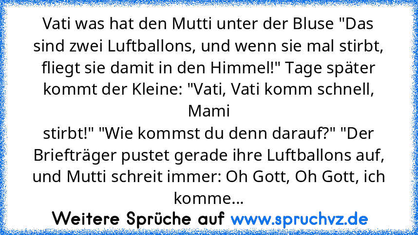 Vati was hat den Mutti unter der Bluse "Das sind zwei Luftballons, und wenn sie mal stirbt, fliegt sie damit in den Himmel!" Tage später kommt der Kleine: "Vati, Vati komm schnell, Mami
stirbt!" "Wie kommst du denn darauf?" "Der Briefträger pustet gerade ihre Luftballons auf, und Mutti schreit immer: Oh Gott, Oh Gott, ich
komme...