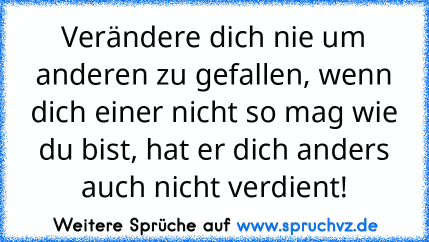 Verändere dich nie um anderen zu gefallen, wenn dich einer nicht so mag wie du bist, hat er dich anders auch nicht verdient!