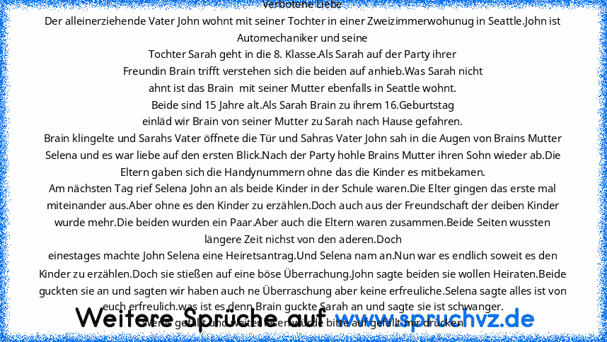 Verbotene Liebe
Der alleinerziehende Vater John wohnt mit seiner Tochter in einer Zweizimmerwohunug in Seattle.John ist Automechaniker und seine
Tochter Sarah geht in die 8. Klasse.Als Sarah auf der Party ihrer
Freundin Brain trifft verstehen sich die beiden auf anhieb.Was Sarah nicht
ahnt ist das Brain  mit seiner Mutter ebenfalls in Seattle wohnt.
Beide sind 15 Jahre alt.Als Sarah Brain zu ihrem...