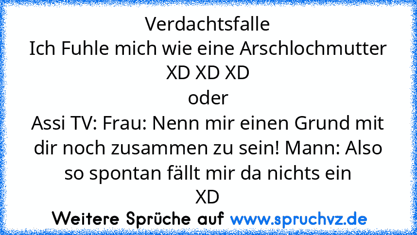 Verdachtsfalle
Ich Fuhle mich wie eine Arschlochmutter
XD XD XD
oder
Assi TV: Frau: Nenn mir einen Grund mit dir noch zusammen zu sein! Mann: Also so spontan fällt mir da nichts ein
XD