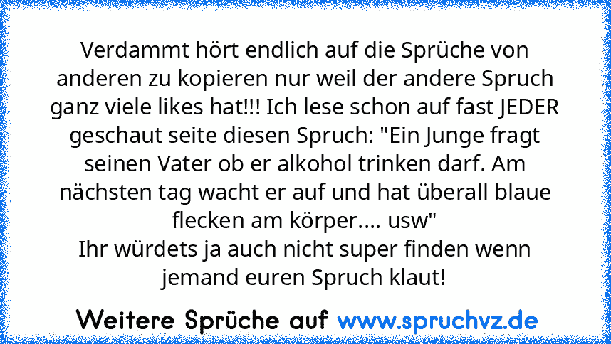 Verdammt hört endlich auf die Sprüche von anderen zu kopieren nur weil der andere Spruch ganz viele likes hat!!! Ich lese schon auf fast JEDER geschaut seite diesen Spruch: "Ein Junge fragt seinen Vater ob er alkohol trinken darf. Am nächsten tag wacht er auf und hat überall blaue flecken am körper.... usw"
Ihr würdets ja auch nicht super finden wenn jemand euren Spruch klaut!