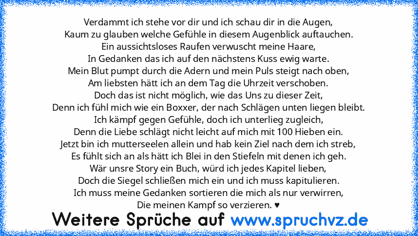 Verdammt ich stehe vor dir und ich schau dir in die Augen,
Kaum zu glauben welche Gefühle in diesem Augenblick auftauchen.
Ein aussichtsloses Raufen verwuscht meine Haare,
In Gedanken das ich auf den nächstens Kuss ewig warte.
Mein Blut pumpt durch die Adern und mein Puls steigt nach oben,
Am liebsten hätt ich an dem Tag die Uhrzeit verschoben.
Doch das ist nicht möglich, wie das Uns zu dieser Zei...