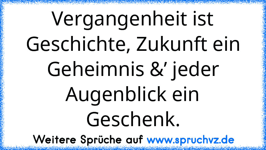 Vergangenheit ist Geschichte, Zukunft ein Geheimnis &’ jeder Augenblick ein Geschenk.