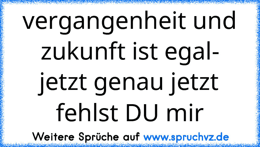 vergangenheit und zukunft ist egal- jetzt genau jetzt fehlst DU mir