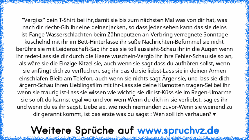 ''Vergiss'' dein T-Shirt bei ihr,damit sie bis zum nächsten Mal was von dir hat, was nach dir riecht-Gib ihr eine deiner Jacken, so dass jeder sehen kann das sie deins ist-Fange Wasserschlachten beim Zähneputzen an-Verbring verregnete Sonntage kuschelnd mit ihr im Bett-Hinterlasse ihr süße Nachrichten-Befummel sie nicht, berühre sie mit Leidenschaft-Sag ihr das sie toll aussieht-Schau ihr in di...