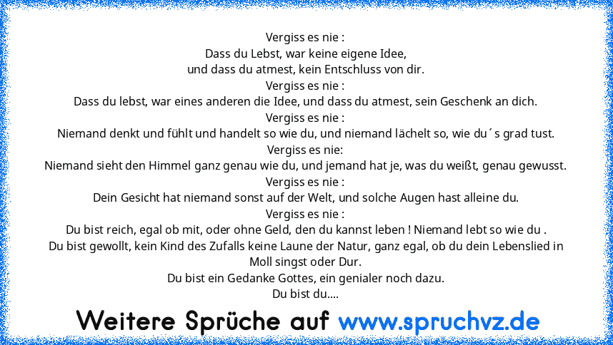 Vergiss es nie :
Dass du Lebst, war keine eigene Idee,
und dass du atmest, kein Entschluss von dir.
Vergiss es nie :
Dass du lebst, war eines anderen die Idee, und dass du atmest, sein Geschenk an dich.
Vergiss es nie :
Niemand denkt und fühlt und handelt so wie du, und niemand lächelt so, wie du´s grad tust.
Vergiss es nie:
Niemand sieht den Himmel ganz genau wie du, und jemand hat je, was du ...