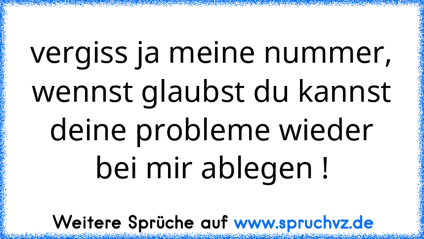 vergiss ja meine nummer, wennst glaubst du kannst deine probleme wieder bei mir ablegen !