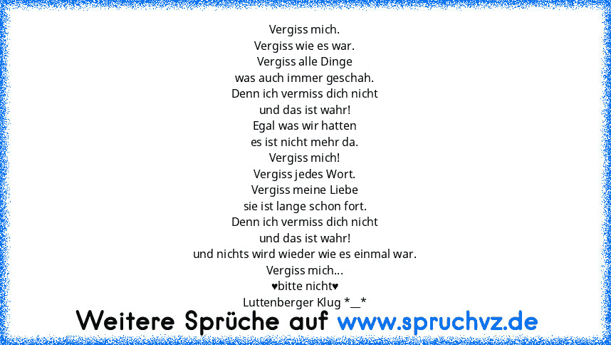 Vergiss mich.
Vergiss wie es war.
Vergiss alle Dinge
was auch immer geschah.
Denn ich vermiss dich nicht
und das ist wahr!
Egal was wir hatten
es ist nicht mehr da.
Vergiss mich!
Vergiss jedes Wort.
Vergiss meine Liebe
sie ist lange schon fort.
Denn ich vermiss dich nicht
und das ist wahr!
und nichts wird wieder wie es einmal war.
Vergiss mich...
♥bitte nicht♥
Luttenberger Klug *__*