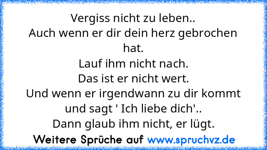 Vergiss nicht zu leben..
Auch wenn er dir dein herz gebrochen hat.
Lauf ihm nicht nach.
Das ist er nicht wert.
Und wenn er irgendwann zu dir kommt und sagt ' Ich liebe dich'..
Dann glaub ihm nicht, er lügt.