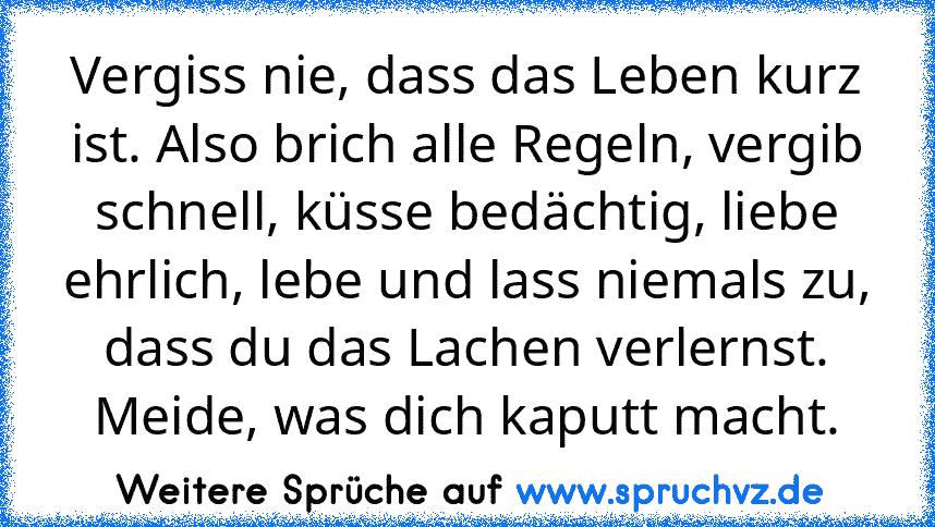 Vergiss nie, dass das Leben kurz ist. Also brich alle Regeln, vergib schnell, küsse bedächtig, liebe ehrlich, lebe und lass niemals zu, dass du das Lachen verlernst. Meide, was dich kaputt macht.