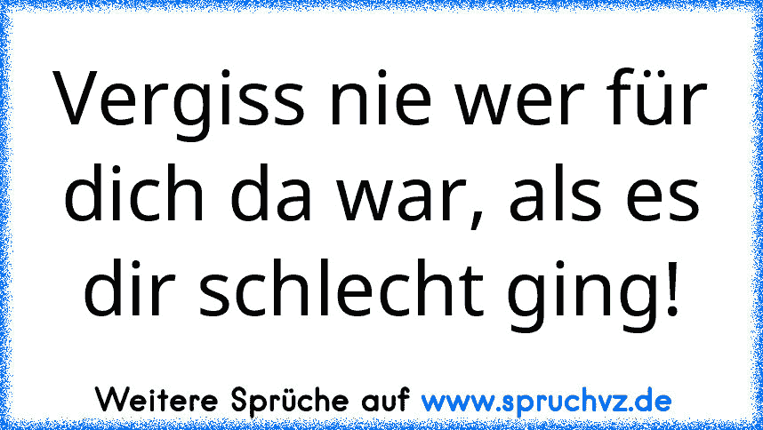 Vergiss nie wer für dich da war, als es dir schlecht ging!