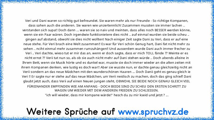 Veri und Dani waren so richtig gut befreundet. Sie waren mehr als nur Freunde - So richtige Kompanen, dass sahen auch die anderen. Sie waren wie unzertennlich! Zusammen mussten sie immer lachen .. verstanden sich supa!! Doch dann ... waren sie so naiv und meinten, dass alles noch BESSER werden könne, wenn sie ein Paar wären. Doch irgendwie funktionietere dies nicht .. auf einmal wurden sie beid...