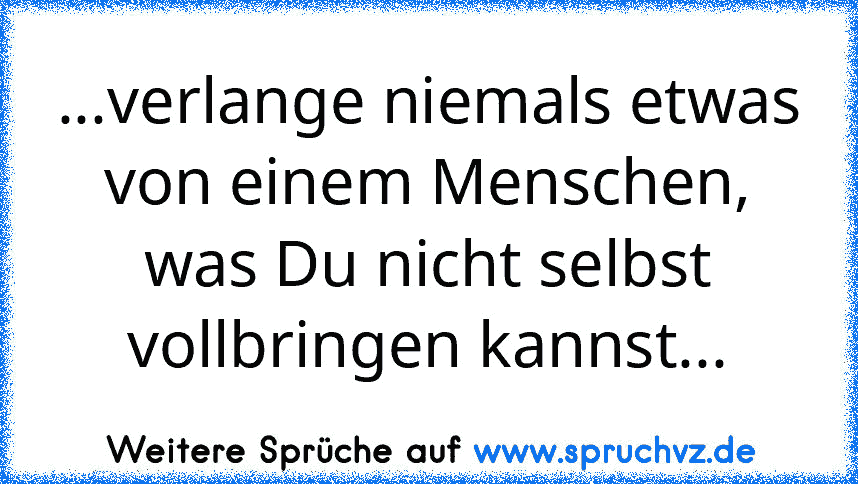 ...verlange niemals etwas von einem Menschen, was Du nicht selbst vollbringen kannst...