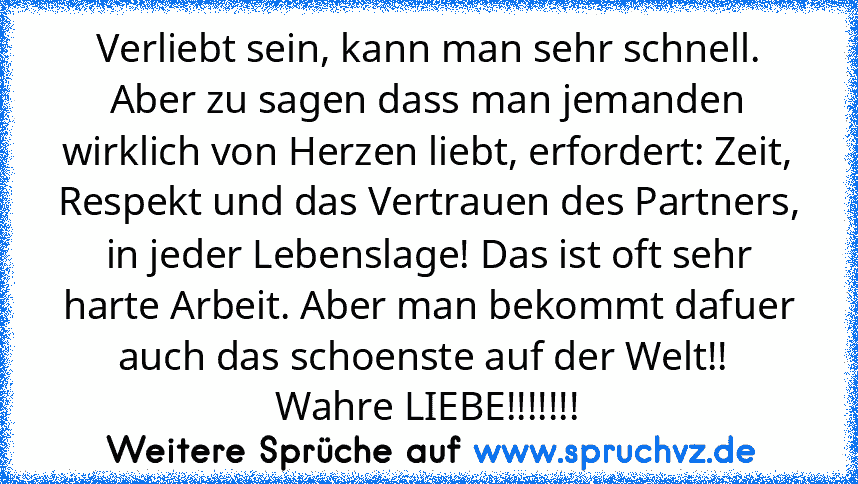 Verliebt sein, kann man sehr schnell. Aber zu sagen dass man jemanden wirklich von Herzen liebt, erfordert: Zeit, Respekt und das Vertrauen des Partners, in jeder Lebenslage! Das ist oft sehr harte Arbeit. Aber man bekommt dafuer auch das schoenste auf der Welt!!  Wahre LIEBE!!!!!!!