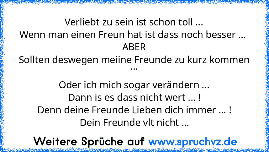 Verliebt zu sein ist schon toll ...
Wenn man einen Freun hat ist dass noch besser ... 
ABER
Sollten deswegen meiine Freunde zu kurz kommen ...
Oder ich mich sogar verändern ...
Dann is es dass nicht wert ... !
Denn deine Freunde Lieben dich immer ... !
Dein Freunde vlt nicht ...