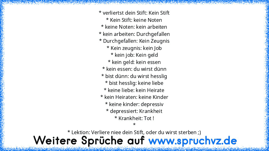 * verliertst dein Stift: Kein Stift
* Kein Stift: keine Noten
* keine Noten: kein arbeiten
* kein arbeiten: Durchgefallen
* Durchgefallen: Kein Zeugnis
* Kein zeugnis: kein Job
* kein job: Kein geld
* kein geld: kein essen
* kein essen: du wirst dünn
* bist dünn: du wirst hesslig
* bist hesslig: keine liebe
* keine liebe: kein Heirate
* kein Heiraten: keine Kinder
* keine kinder: depressiv
* de...