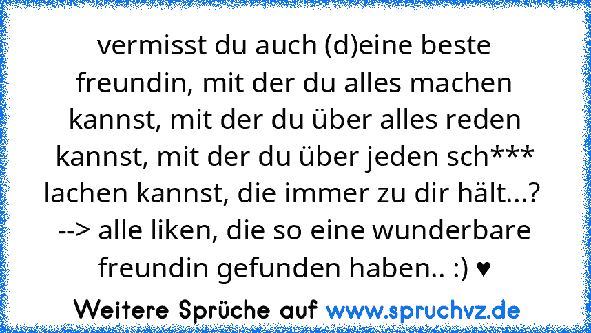 vermisst du auch (d)eine beste freundin, mit der du alles machen kannst, mit der du über alles reden kannst, mit der du über jeden sch*** lachen kannst, die immer zu dir hält...? 
--> alle liken, die so eine wunderbare freundin gefunden haben.. :) ♥