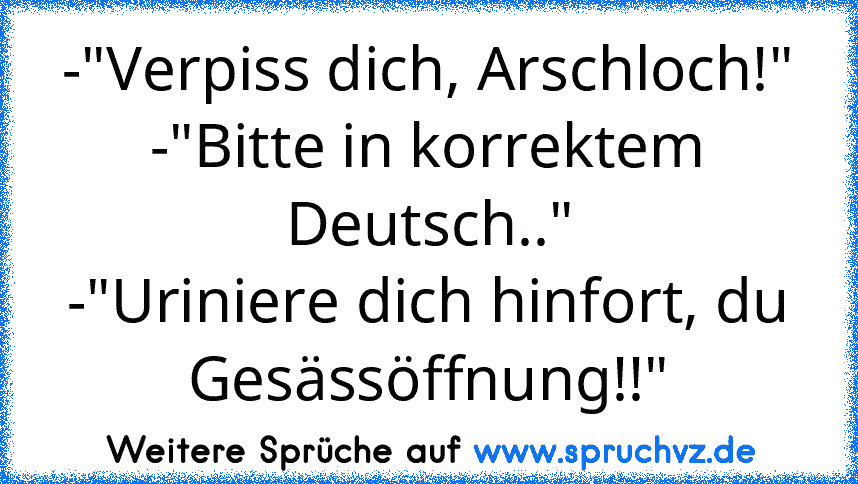 -"Verpiss dich, Arschloch!"
-"Bitte in korrektem Deutsch.."
-"Uriniere dich hinfort, du Gesässöffnung!!"