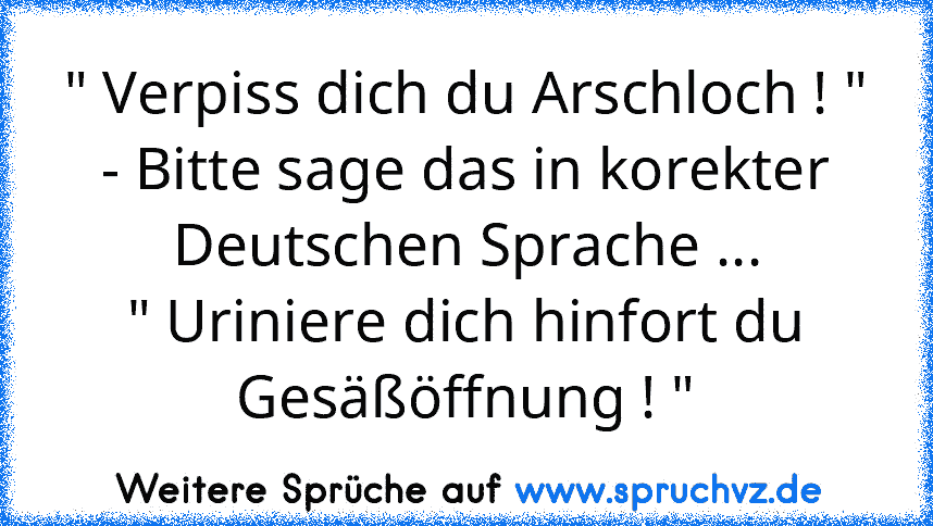 " Verpiss dich du Arschloch ! "
- Bitte sage das in korekter Deutschen Sprache ...
" Uriniere dich hinfort du Gesäßöffnung ! "