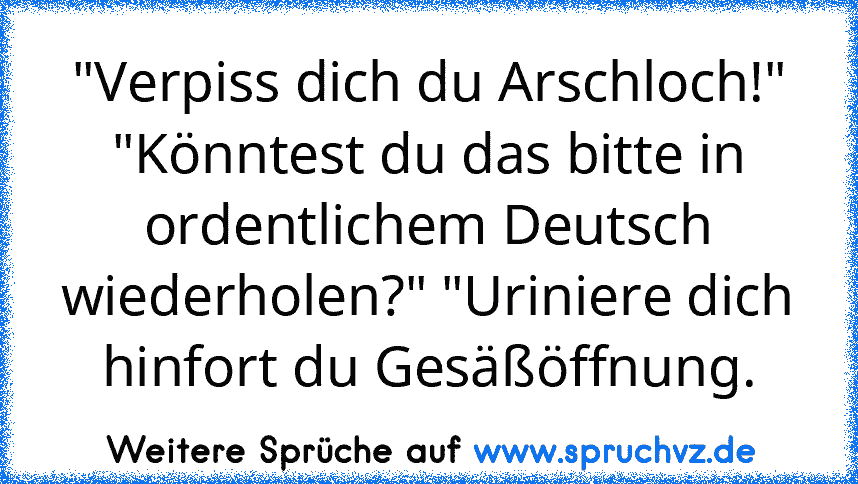 "Verpiss dich du Arschloch!" "Könntest du das bitte in ordentlichem Deutsch wiederholen?" "Uriniere dich hinfort du Gesäßöffnung.