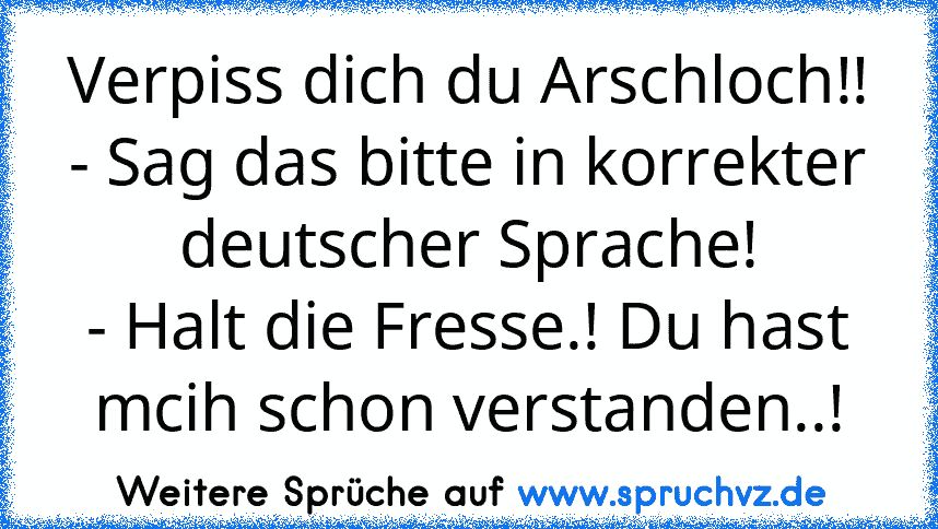 Verpiss dich du Arschloch!!
- Sag das bitte in korrekter deutscher Sprache!
- Halt die Fresse.! Du hast mcih schon verstanden..!