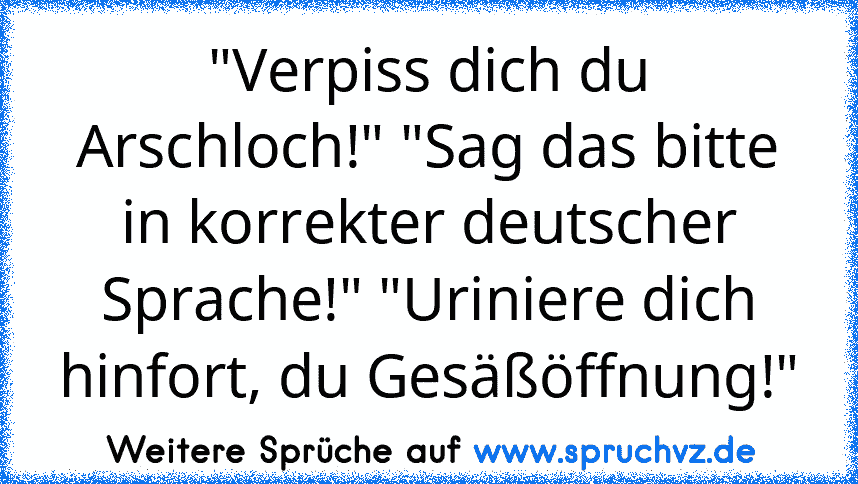 "Verpiss dich du Arschloch!" "Sag das bitte in korrekter deutscher Sprache!" "Uriniere dich hinfort, du Gesäßöffnung!"