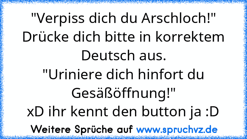 "Verpiss dich du Arschloch!"
Drücke dich bitte in korrektem Deutsch aus.
"Uriniere dich hinfort du Gesäßöffnung!"
xD ihr kennt den button ja :D