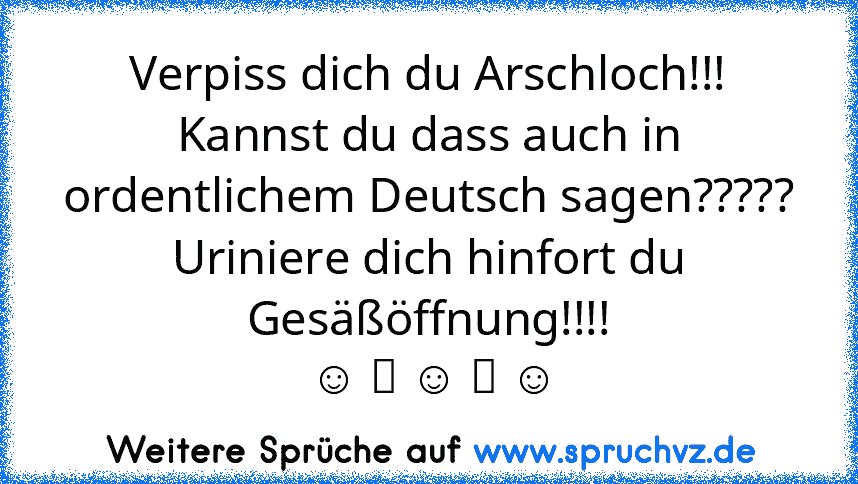 Verpiss dich du Arschloch!!!
Kannst du dass auch in ordentlichem Deutsch sagen?????
Uriniere dich hinfort du Gesäßöffnung!!!!
 ☺ ツ ☺ ツ ☺