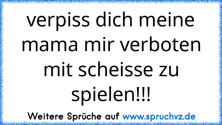 verpiss dich meine mama mir verboten mit scheisse zu spielen!!!