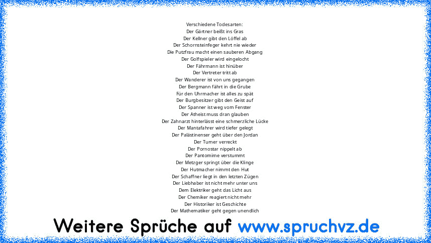 Verschiedene Todesarten:
Der Gärtner beißt ins Gras
Der Kellner gibt den Löffel ab
Der Schornsteinfeger kehrt nie wieder
Die Putzfrau macht einen sauberen Abgang
Der Golfspieler wird eingelocht
Der Fährmann ist hinüber
Der Vertreter tritt ab
Der Wanderer ist von uns gegangen
Der Bergmann fährt in die Grube
Für den Uhrmacher ist alles zu spät
Der Burgbesitzer gibt den Geist auf
Der Spanner ist w...