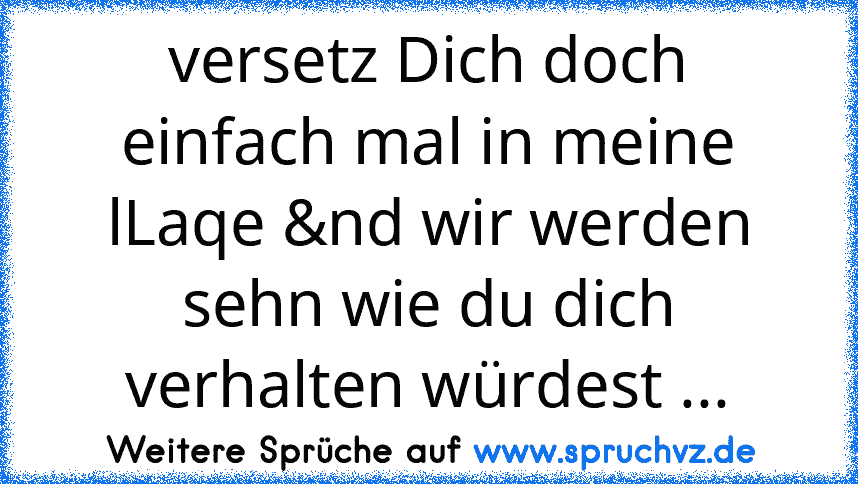 versetz Dich doch einfach mal in meine lLaqe &nd wir werden sehn wie du dich verhalten würdest ...