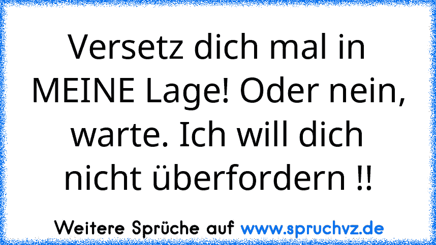 Versetz dich mal in MEINE Lage! Oder nein, warte. Ich will dich nicht überfordern !!