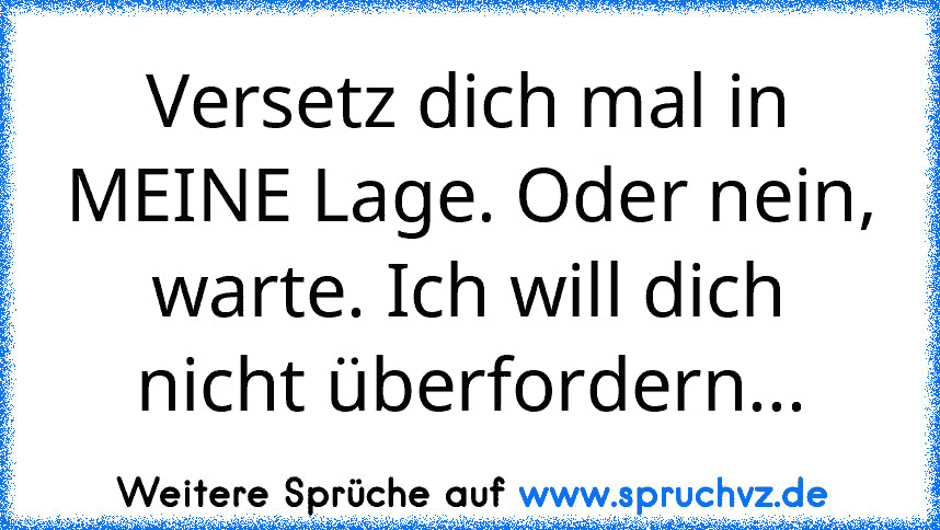 Versetz dich mal in MEINE Lage. Oder nein, warte. Ich will dich nicht überfordern...