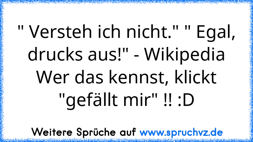 " Versteh ich nicht." " Egal, drucks aus!" - Wikipedia
Wer das kennst, klickt "gefällt mir" !! :D