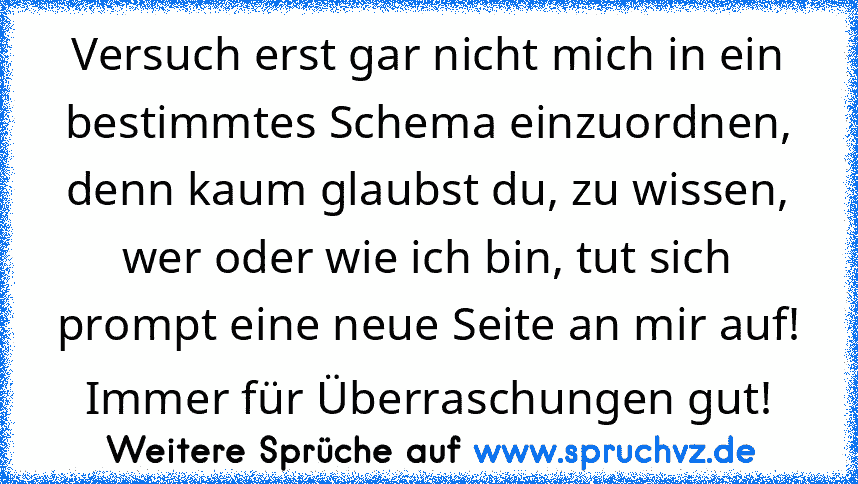 Versuch erst gar nicht mich in ein bestimmtes Schema einzuordnen, denn kaum glaubst du, zu wissen, wer oder wie ich bin, tut sich prompt eine neue Seite an mir auf! Immer für Überraschungen gut!