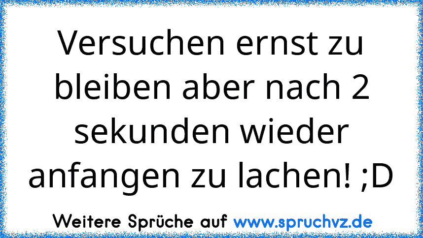 Versuchen ernst zu bleiben aber nach 2 sekunden wieder anfangen zu lachen! ;D