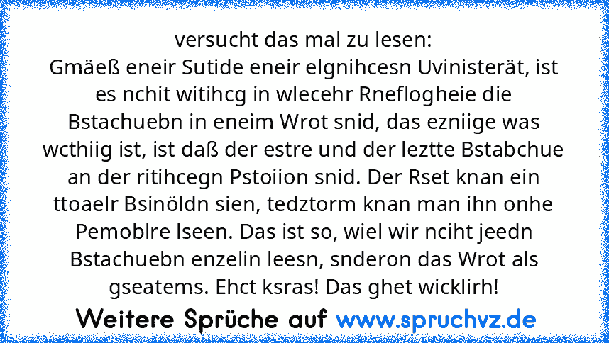 versucht das mal zu lesen:
Gmäeß eneir Sutide eneir elgnihcesn Uvinisterät, ist es nchit witihcg in wlecehr Rneflogheie die Bstachuebn in eneim Wrot snid, das ezniige was wcthiig ist, ist daß der estre und der leztte Bstabchue an der ritihcegn Pstoiion snid. Der Rset knan ein ttoaelr Bsinöldn sien, tedztorm knan man ihn onhe Pemoblre lseen. Das ist so, wiel wir nciht jeedn Bstachuebn enzelin le...