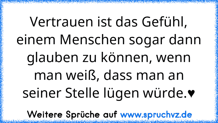 Vertrauen ist das Gefühl, einem Menschen sogar dann glauben zu können, wenn man weiß, dass man an seiner Stelle lügen würde.♥