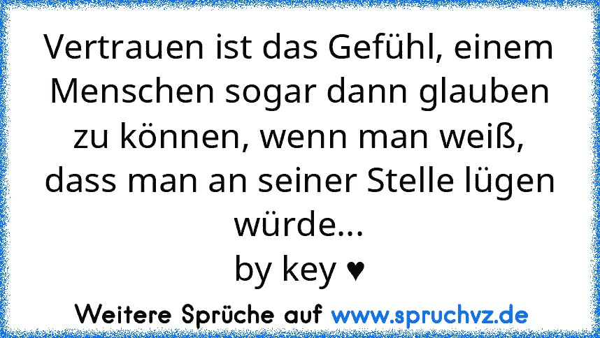 Vertrauen ist das Gefühl, einem Menschen sogar dann glauben zu können, wenn man weiß, dass man an seiner Stelle lügen würde...
by key ♥