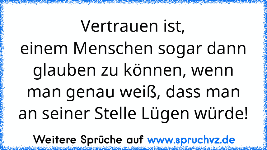 Vertrauen ist,
einem Menschen sogar dann glauben zu können, wenn man genau weiß, dass man an seiner Stelle Lügen würde!