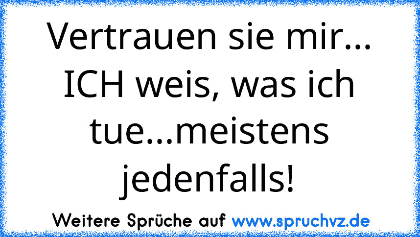 Vertrauen sie mir... ICH weis, was ich tue...meistens jedenfalls!